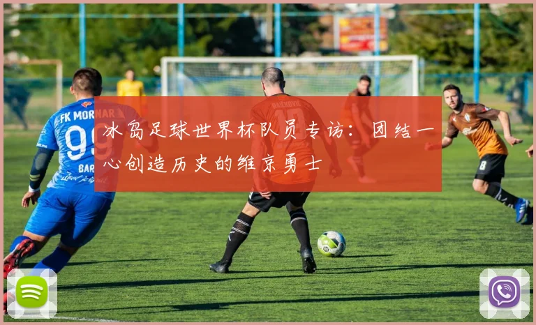 冰岛足球世界杯队员专访：团结一心创造历史的维京勇士