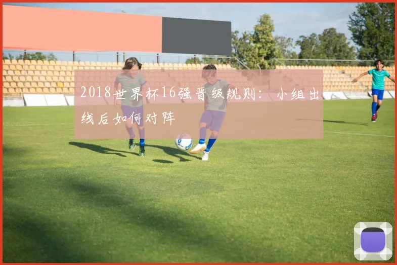 2018世界杯16强晋级规则：小组出线后如何对阵
