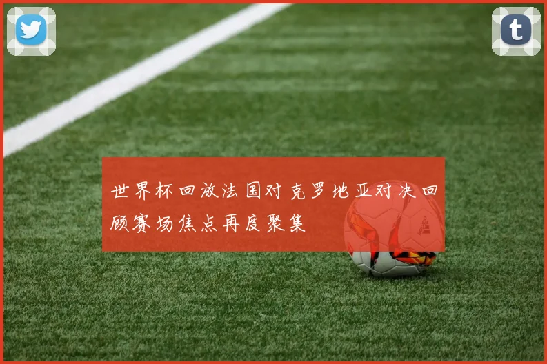 世界杯回放法国对克罗地亚对决回顾赛场焦点再度聚集