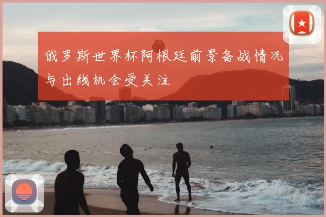 俄罗斯世界杯阿根廷前景备战情况与出线机会受关注