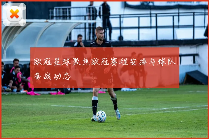 欧冠星球聚焦欧冠赛程安排与球队备战动态
