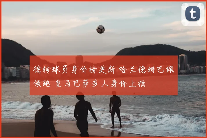 德转球员身价榜更新 哈兰德姆巴佩领跑 皇马巴萨多人身价上扬