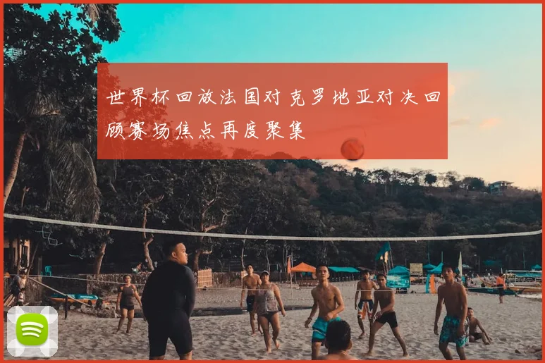 世界杯回放法国对克罗地亚对决回顾赛场焦点再度聚集