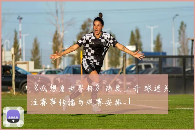 《我想看世界杯》热度上升 球迷关注赛事转播与观赛安排_1