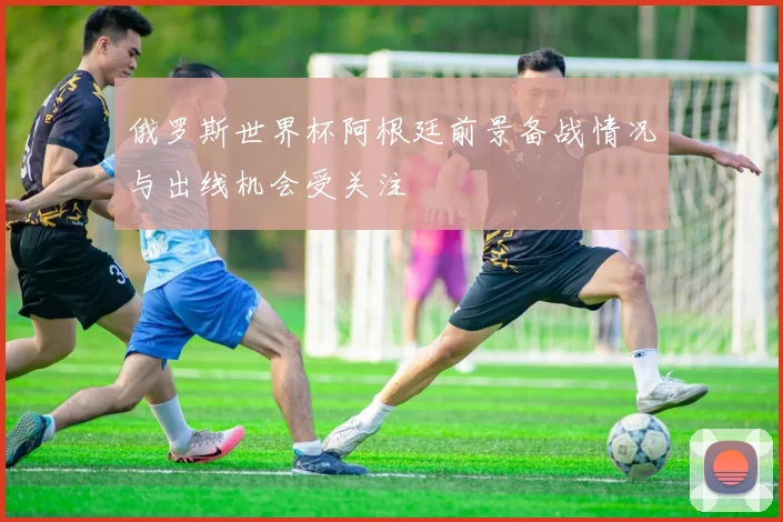 俄罗斯世界杯阿根廷前景备战情况与出线机会受关注