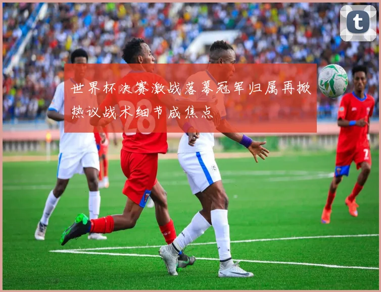 世界杯决赛激战落幕冠军归属再掀热议战术细节成焦点