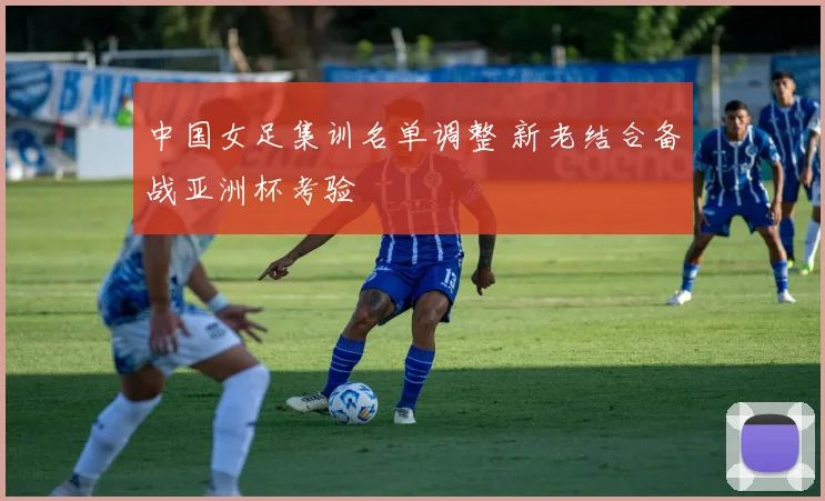 中国女足集训名单调整 新老结合备战亚洲杯考验