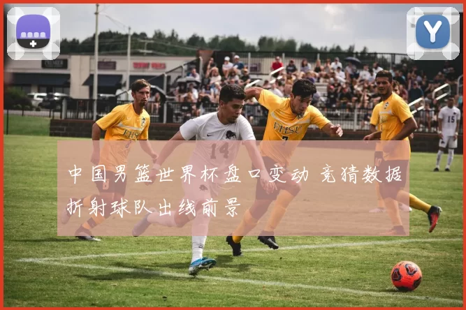 中国男篮世界杯盘口变动 竞猜数据折射球队出线前景