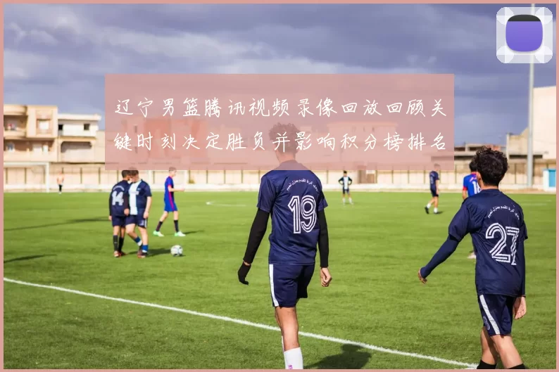 辽宁男篮腾讯视频录像回放回顾关键时刻决定胜负并影响积分榜排名