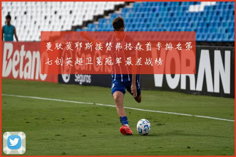 曼联莫耶斯接替弗格森首季排名第七创英超卫冕冠军最差战绩