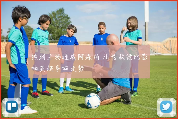热刺主场迎战阿森纳 北伦敦德比影响英超争四走势