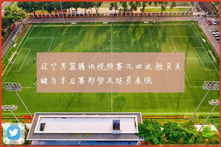 辽宁男篮腾讯视频赛况回放 胜负关键与季后赛形势及球员表现