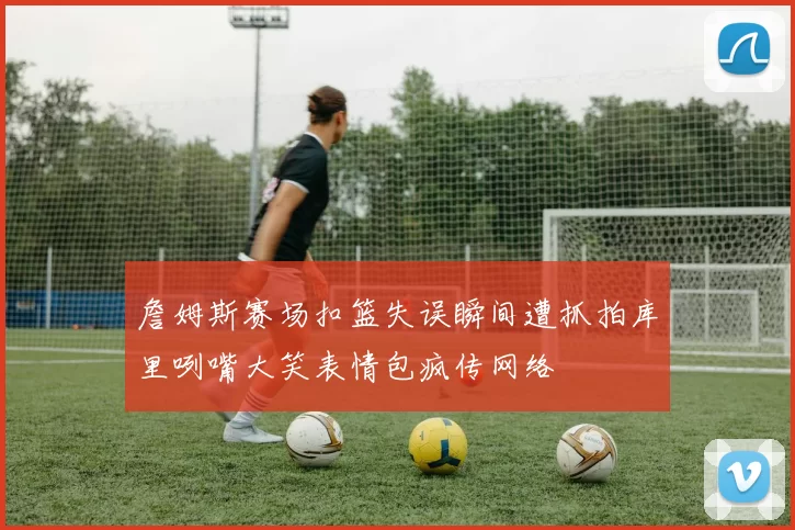 詹姆斯赛场扣篮失误瞬间遭抓拍库里咧嘴大笑表情包疯传网络