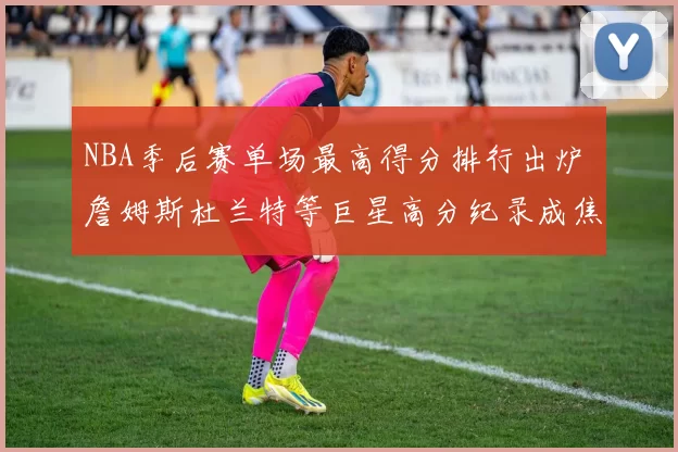 NBA季后赛单场最高得分排行出炉 詹姆斯杜兰特等巨星高分纪录成焦点