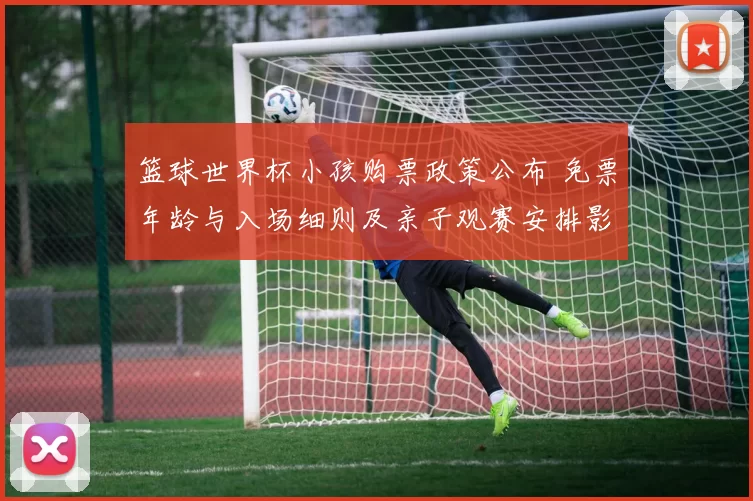 篮球世界杯小孩购票政策公布 免票年龄与入场细则及亲子观赛安排影响