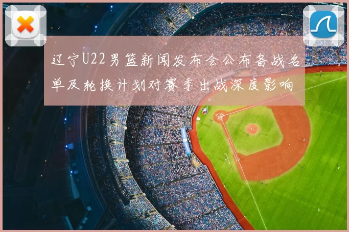 辽宁U22男篮新闻发布会公布备战名单及轮换计划对赛季出战深度影响