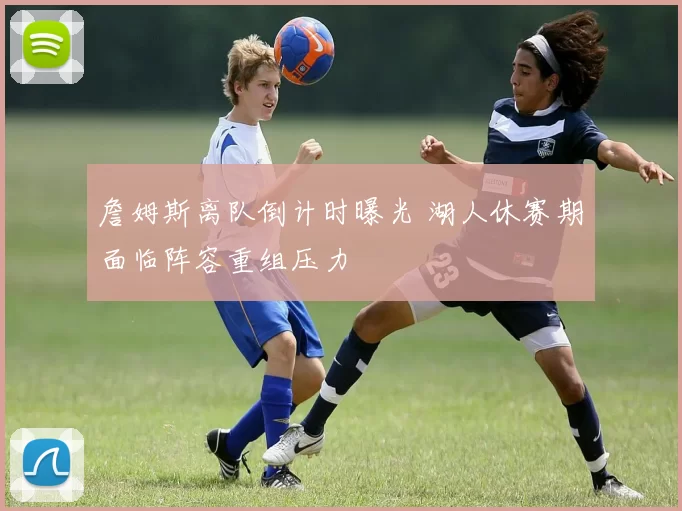 詹姆斯离队倒计时曝光 湖人休赛期面临阵容重组压力