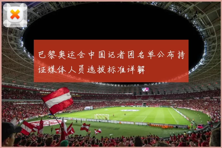 巴黎奥运会中国记者团名单公布持证媒体人员选拔标准详解