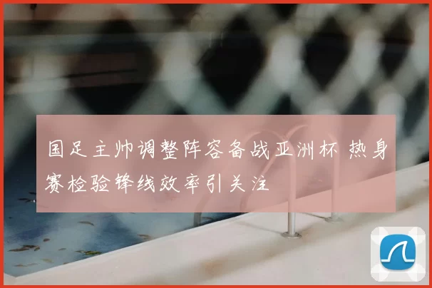 国足主帅调整阵容备战亚洲杯 热身赛检验锋线效率引关注