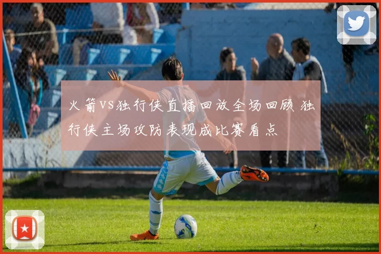 火箭vs独行侠直播回放全场回顾 独行侠主场攻防表现成比赛看点