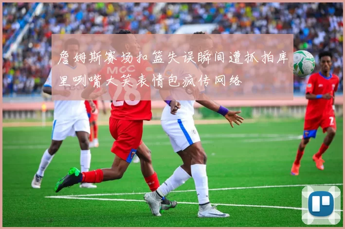 詹姆斯赛场扣篮失误瞬间遭抓拍库里咧嘴大笑表情包疯传网络