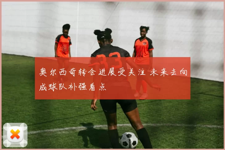 奥尔西奇转会进展受关注 未来去向成球队补强看点
