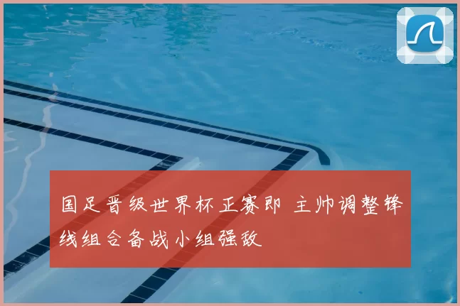 国足晋级世界杯正赛即 主帅调整锋线组合备战小组强敌