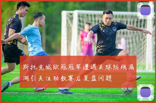 斯托克城欧冠冠军遭遇丢球防线漏洞引关注助教赛后复盘问题