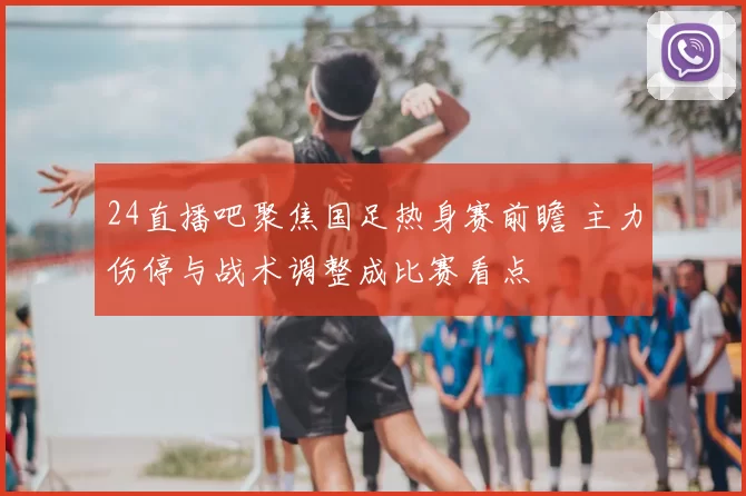 24直播吧聚焦国足热身赛前瞻 主力伤停与战术调整成比赛看点