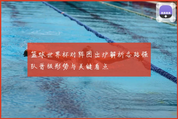 篮球世界杯对阵图出炉解析各路强队晋级形势与关键看点