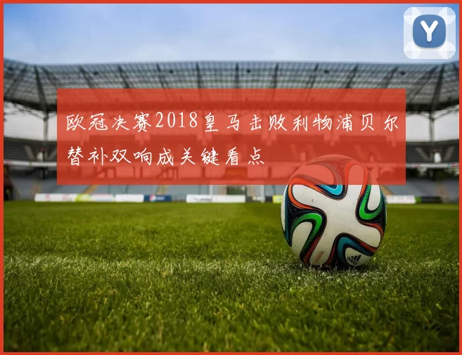 欧冠决赛2018皇马击败利物浦贝尔替补双响成关键看点