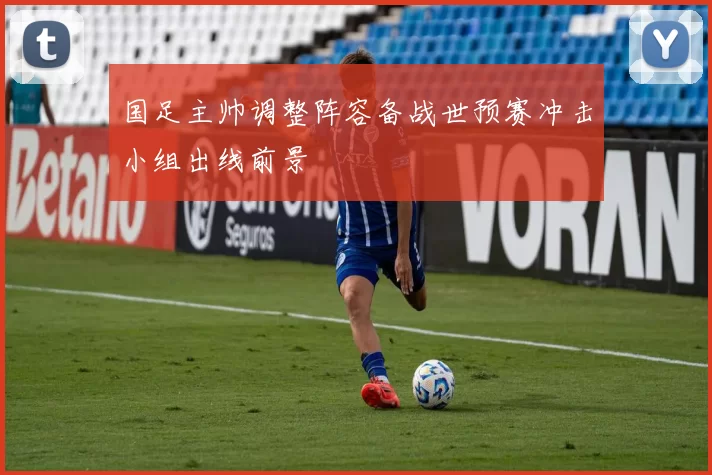 国足主帅调整阵容备战世预赛冲击小组出线前景