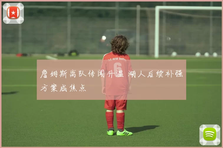 詹姆斯离队传闻升温 湖人后续补强方案成焦点