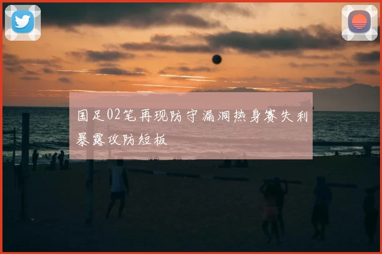 国足02笔再现防守漏洞热身赛失利暴露攻防短板