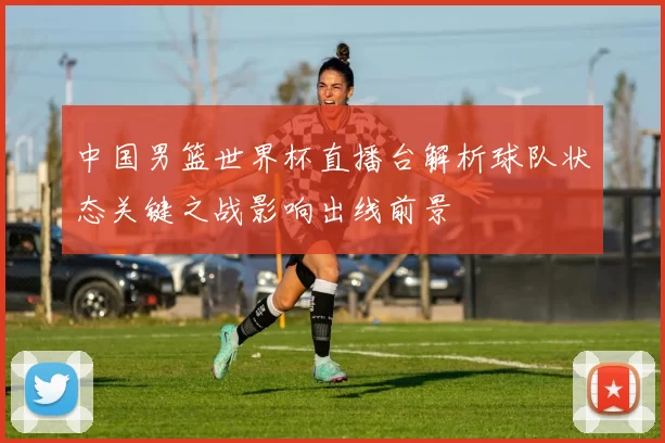 中国男篮世界杯直播台解析球队状态关键之战影响出线前景