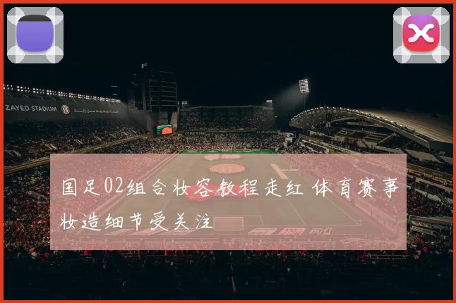 国足02组合妆容教程走红 体育赛事妆造细节受关注