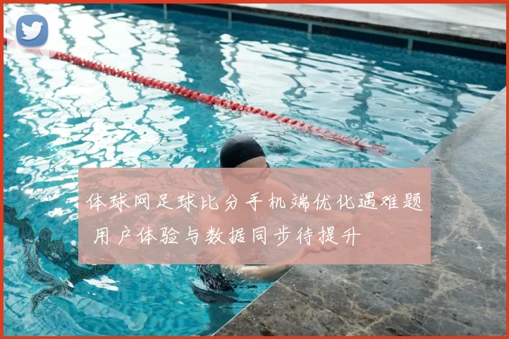 体球网足球比分手机端优化遇难题 用户体验与数据同步待提升