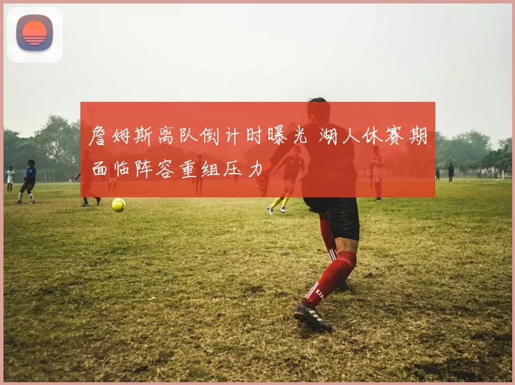 詹姆斯离队倒计时曝光 湖人休赛期面临阵容重组压力