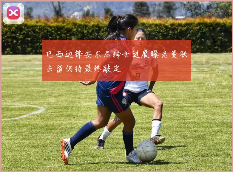 巴西边锋安东尼转会进展曝光曼联去留仍待最终敲定