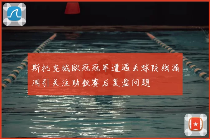 斯托克城欧冠冠军遭遇丢球防线漏洞引关注助教赛后复盘问题