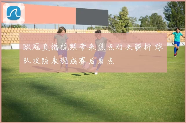 欧冠直播视频带来焦点对决解析 球队攻防表现成赛后看点