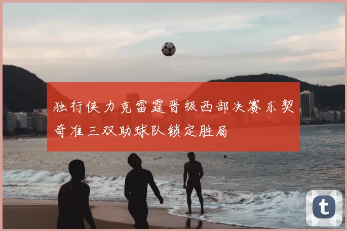 独行侠力克雷霆晋级西部决赛东契奇准三双助球队锁定胜局