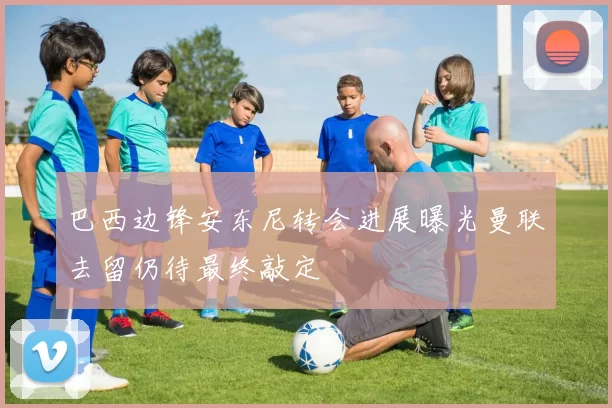 巴西边锋安东尼转会进展曝光曼联去留仍待最终敲定