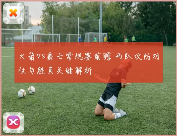 火箭vs爵士常规赛前瞻 两队攻防对位与胜负关键解析