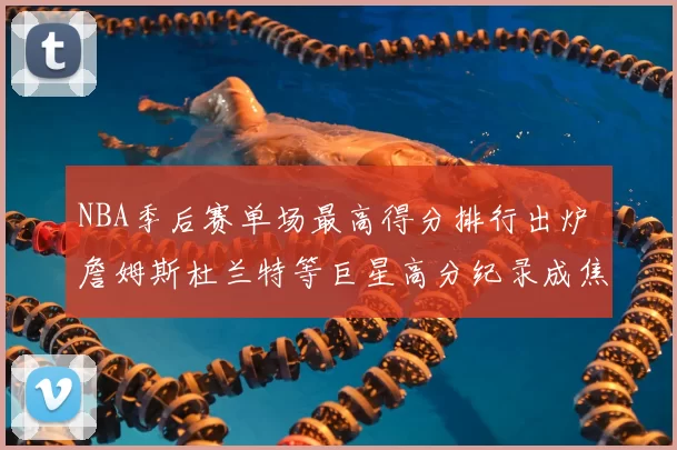 NBA季后赛单场最高得分排行出炉 詹姆斯杜兰特等巨星高分纪录成焦点