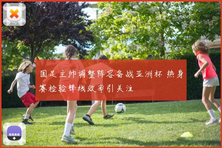 国足主帅调整阵容备战亚洲杯 热身赛检验锋线效率引关注