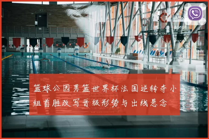 篮球公园男篮世界杯法国逆转夺小组首胜改写晋级形势与出线悬念