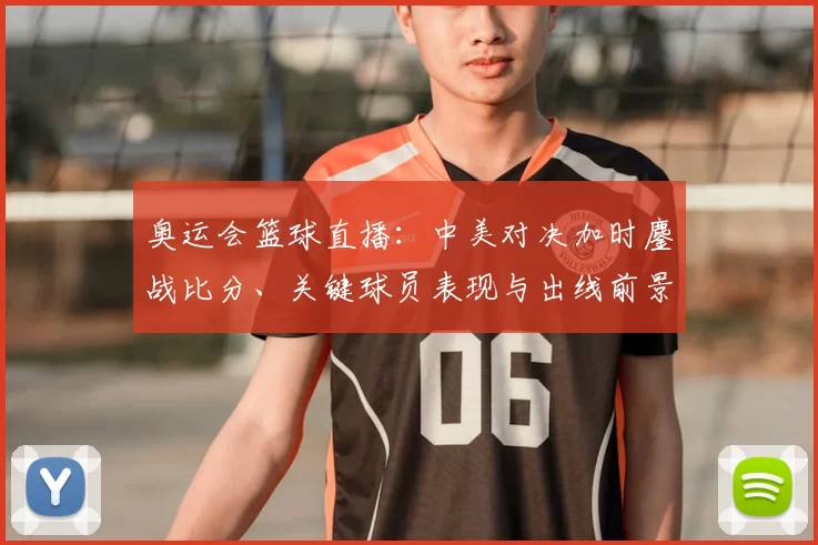 奥运会篮球直播:中美对决加时鏖战比分、关键球员表现与出线前景