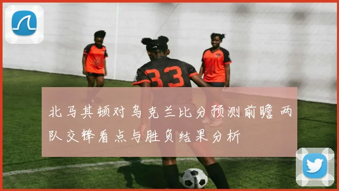 北马其顿对乌克兰比分预测前瞻 两队交锋看点与胜负结果分析