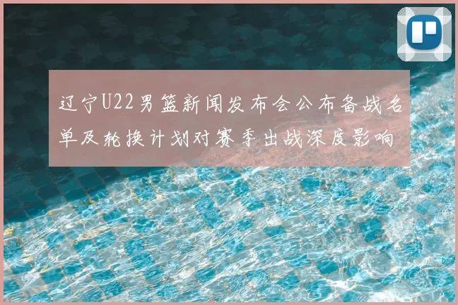 辽宁U22男篮新闻发布会公布备战名单及轮换计划对赛季出战深度影响